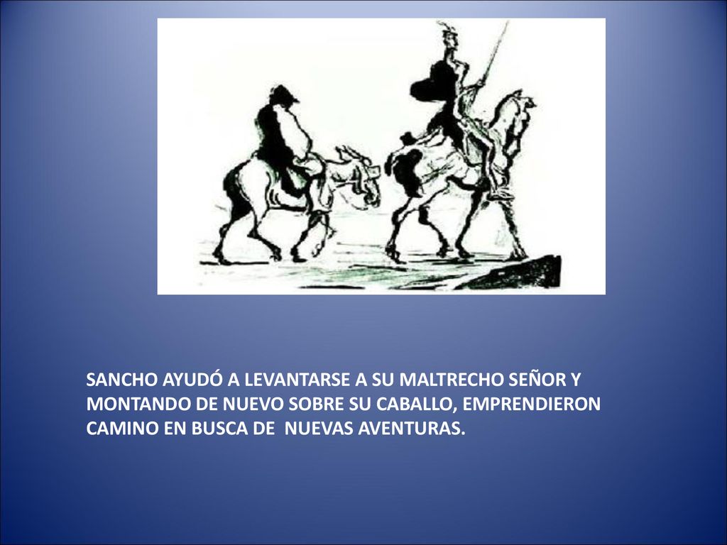 SANCHO AYUDÓ A LEVANTARSE A SU MALTRECHO SEÑOR Y MONTANDO DE NUEVO SOBRE SU CABALLO, EMPRENDIERON CAMINO EN BUSCA DE NUEVAS AVENTURAS.