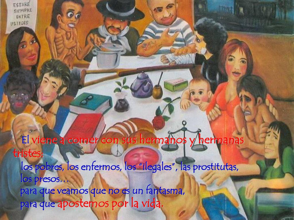 El viene a comer con sus hermanos y hermanas tristes: los pobres, los enfermos, los ilegales , las prostitutas, los presos… para que veamos que no es un fantasma, para que apostemos por la vida.