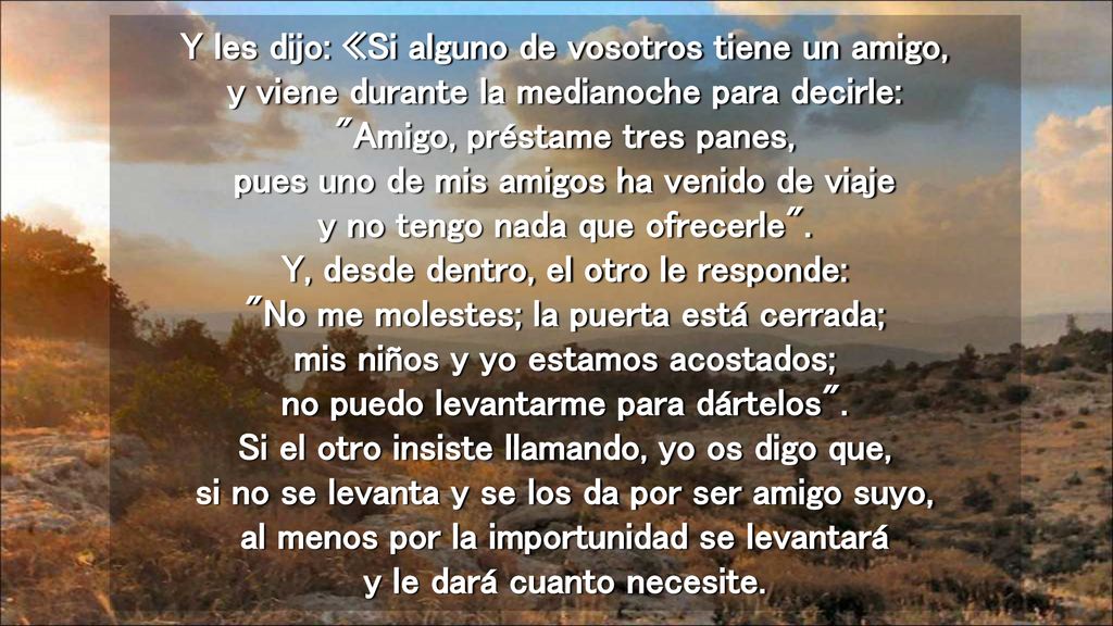 Y les dijo: «Si alguno de vosotros tiene un amigo, y viene durante la medianoche para decirle: Amigo, préstame tres panes, pues uno de mis amigos ha venido de viaje y no tengo nada que ofrecerle .