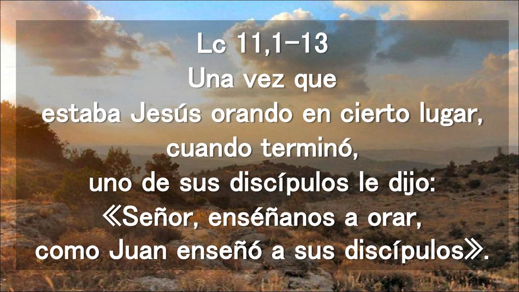 Lc 11,1-13 Una vez que estaba Jesús orando en cierto lugar, cuando terminó, uno de sus discípulos le dijo: «Señor, enséñanos a orar, como Juan enseñó a sus discípulos».