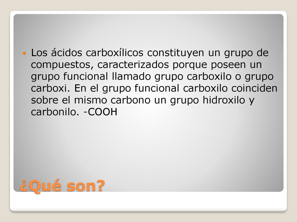 Los ácidos carboxílicos constituyen un grupo de compuestos, caracterizados porque poseen un grupo funcional llamado grupo carboxilo o grupo carboxi. En el grupo funcional carboxilo coinciden sobre el mismo carbono un grupo hidroxilo y carbonilo. -COOH