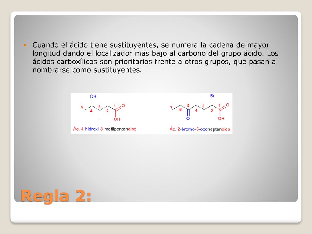 Cuando el ácido tiene sustituyentes, se numera la cadena de mayor longitud dando el localizador más bajo al carbono del grupo ácido. Los ácidos carboxílicos son prioritarios frente a otros grupos, que pasan a nombrarse como sustituyentes.