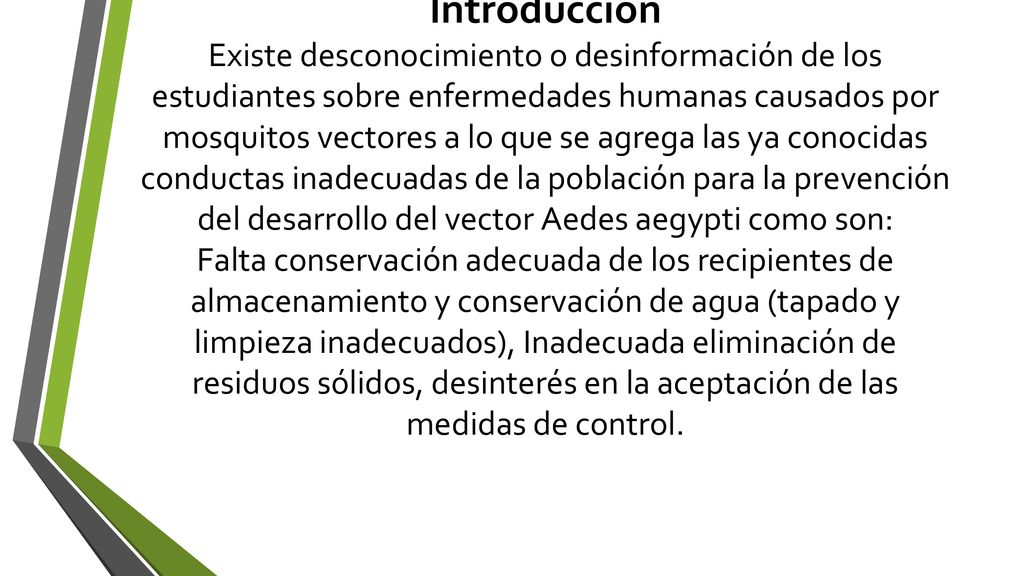 Introducción Existe desconocimiento o desinformación de los estudiantes sobre enfermedades humanas causados por mosquitos vectores a lo que se agrega las ya conocidas conductas inadecuadas de la población para la prevención del desarrollo del vector Aedes aegypti como son: Falta conservación adecuada de los recipientes de almacenamiento y conservación de agua (tapado y limpieza inadecuados), Inadecuada eliminación de residuos sólidos, desinterés en la aceptación de las medidas de control.