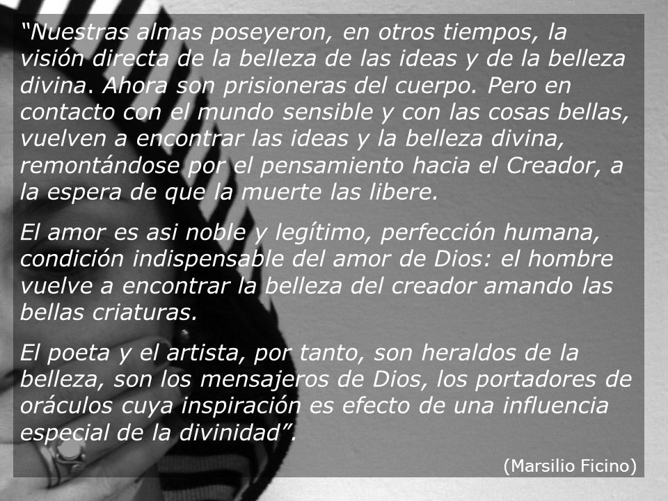 Nuestras almas poseyeron, en otros tiempos, la visión directa de la belleza de las ideas y de la belleza divina. Ahora son prisioneras del cuerpo. Pero en contacto con el mundo sensible y con las cosas bellas, vuelven a encontrar las ideas y la belleza divina, remontándose por el pensamiento hacia el Creador, a la espera de que la muerte las libere.