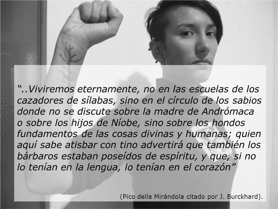 ..Viviremos eternamente, no en las escuelas de los cazadores de sílabas, sino en el círculo de los sabios donde no se discute sobre la madre de Andrómaca o sobre los hijos de Níobe, sino sobre los hondos fundamentos de las cosas divinas y humanas; quien aquí sabe atisbar con tino advertirá que también los bárbaros estaban poseídos de espíritu, y que, si no lo tenían en la lengua, lo tenían en el corazón