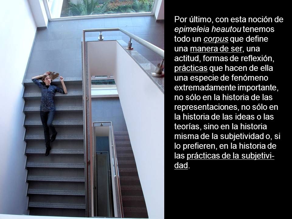 Por último, con esta noción de epimeleia heautou tenemos todo un corpus que define una manera de ser, una actitud, formas de reflexión, prácticas que hacen de ella una especie de fenómeno extremadamente importante, no sólo en la historia de las representaciones, no sólo en la historia de las ideas o las teorías, sino en la historia misma de la subjetividad o, si lo prefieren, en la historia de las prácticas de la subjetivi-dad.