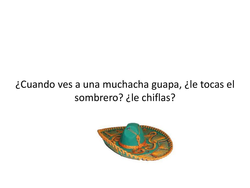¿Cuando ves a una muchacha guapa, ¿le tocas el sombrero ¿le chiflas