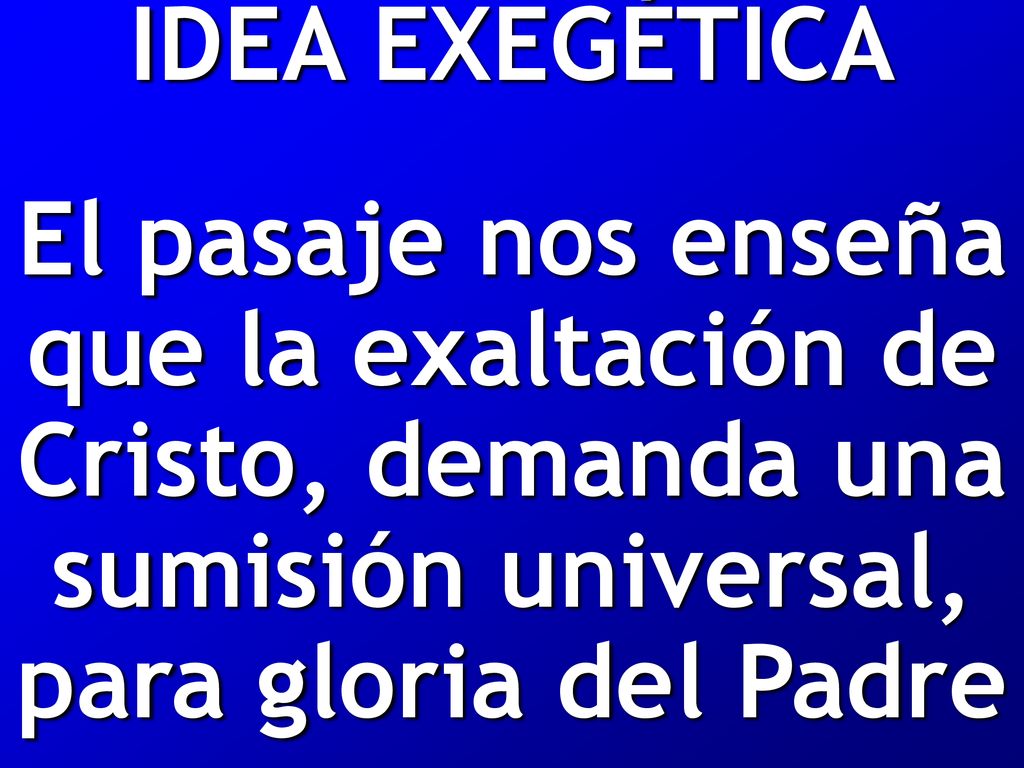 IDEA EXEGÉTICA El pasaje nos enseña que la exaltación de Cristo, demanda una sumisión universal, para gloria del Padre.