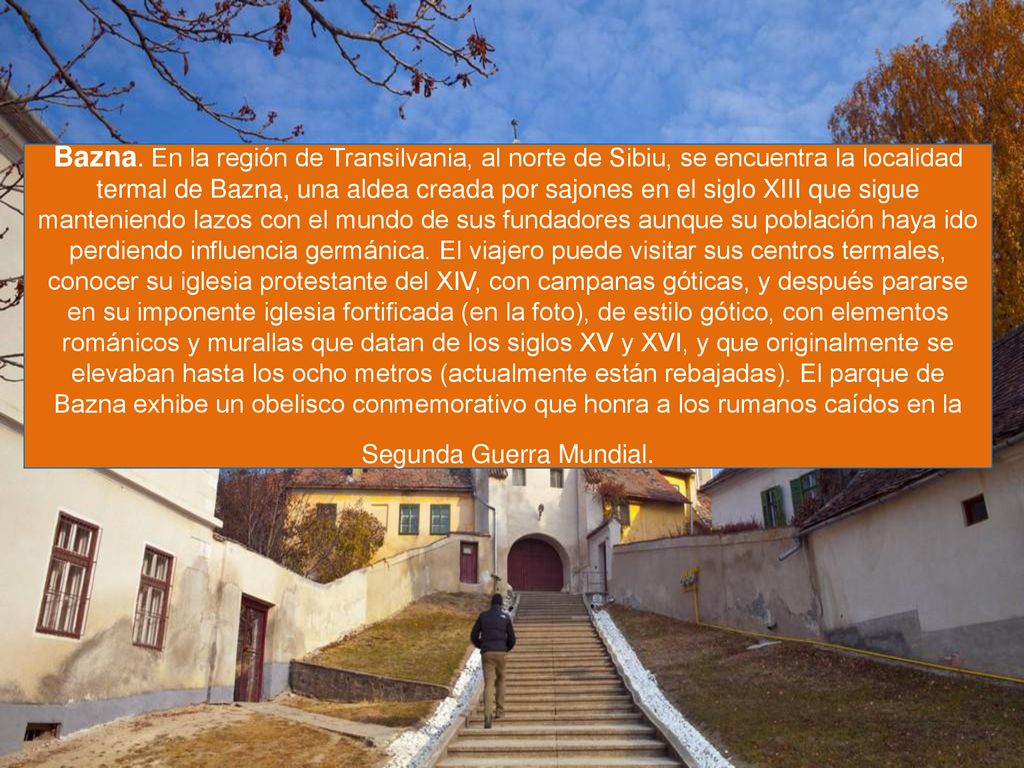 Bazna. En la región de Transilvania, al norte de Sibiu, se encuentra la localidad termal de Bazna, una aldea creada por sajones en el siglo XIII que sigue manteniendo lazos con el mundo de sus fundadores aunque su población haya ido perdiendo influencia germánica.