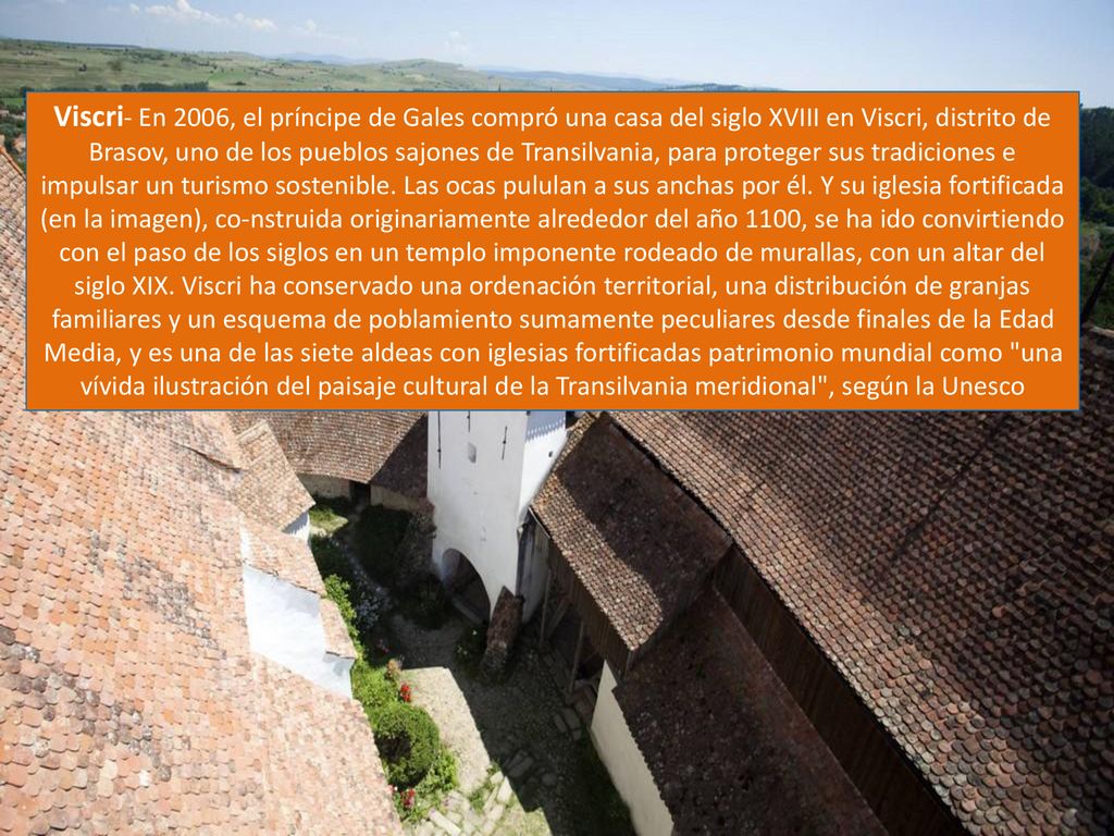 Viscri- En 2006, el príncipe de Gales compró una casa del siglo XVIII en Viscri, distrito de Brasov, uno de los pueblos sajones de Transilvania, para proteger sus tradiciones e impulsar un turismo sostenible.