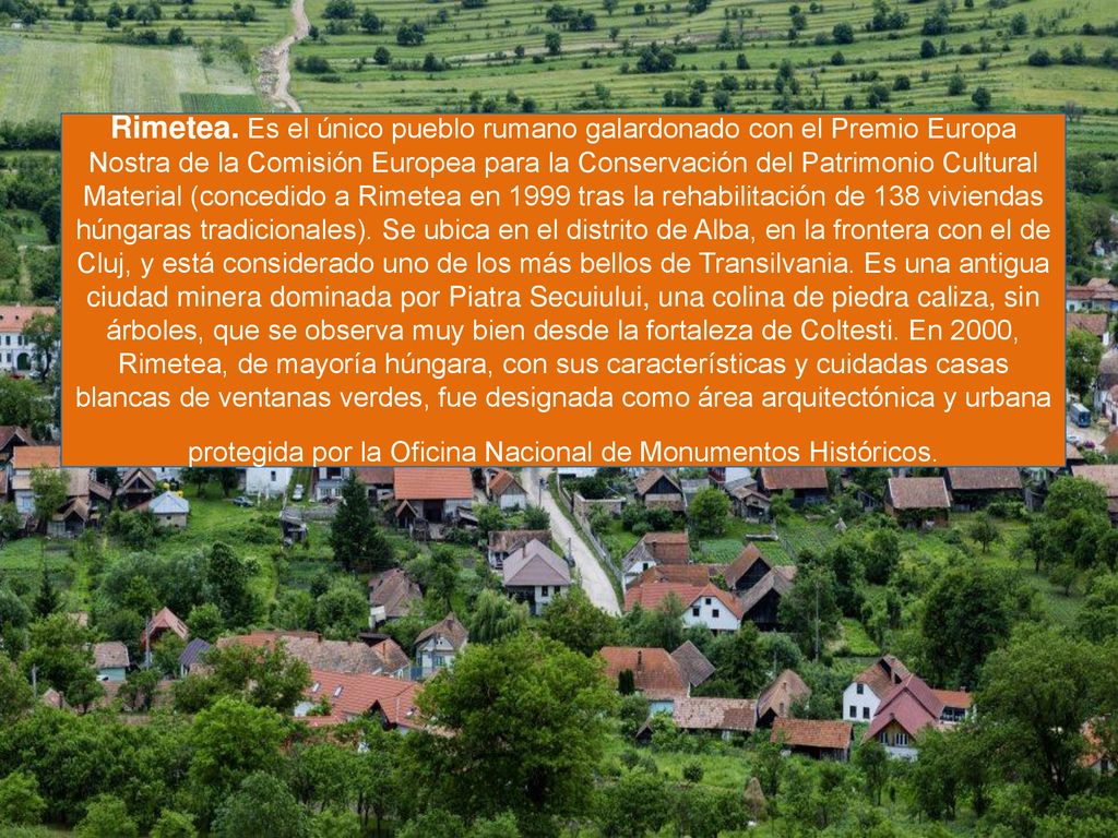 Rimetea. Es el único pueblo rumano galardonado con el Premio Europa Nostra de la Comisión Europea para la Conservación del Patrimonio Cultural Material (concedido a Rimetea en 1999 tras la rehabilitación de 138 viviendas húngaras tradicionales).