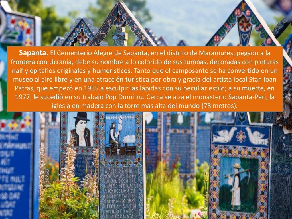 Sapanta. El Cementerio Alegre de Sapanta, en el distrito de Maramures, pegado a la frontera con Ucrania, debe su nombre a lo colorido de sus tumbas, decoradas con pinturas naif y epitafios originales y humorísticos.