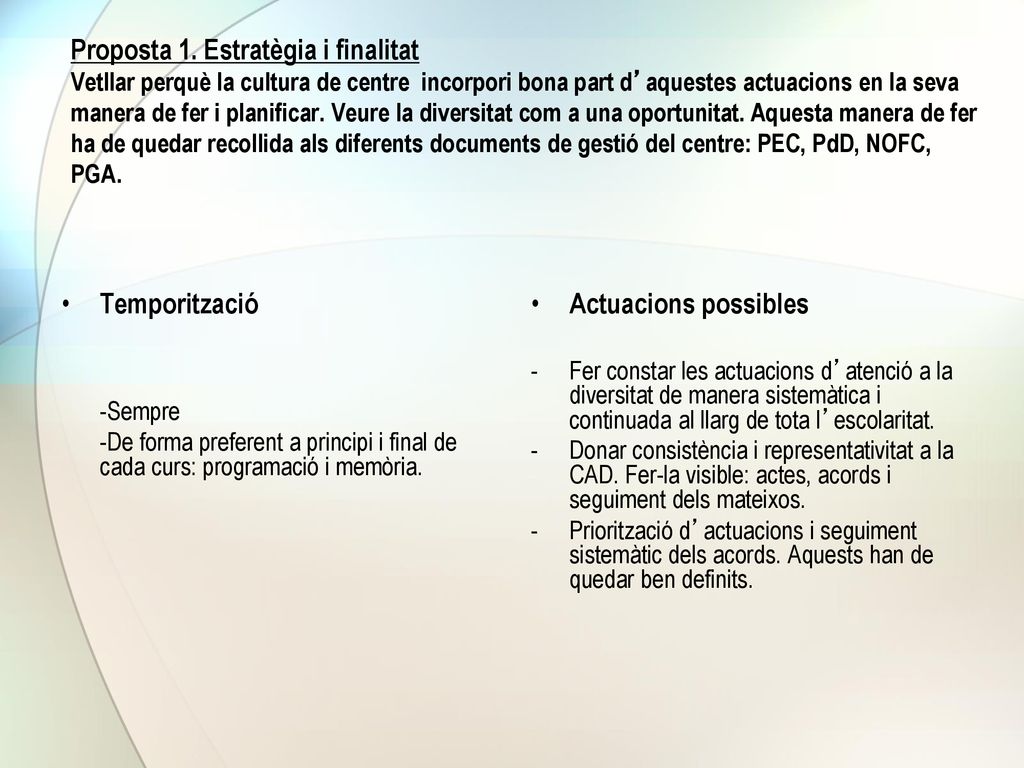 Proposta 1. Estratègia i finalitat Vetllar perquè la cultura de centre incorpori bona part d’aquestes actuacions en la seva manera de fer i planificar. Veure la diversitat com a una oportunitat. Aquesta manera de fer ha de quedar recollida als diferents documents de gestió del centre: PEC, PdD, NOFC, PGA.