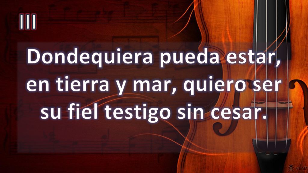 III Dondequiera pueda estar, en tierra y mar, quiero ser su fiel testigo sin cesar.
