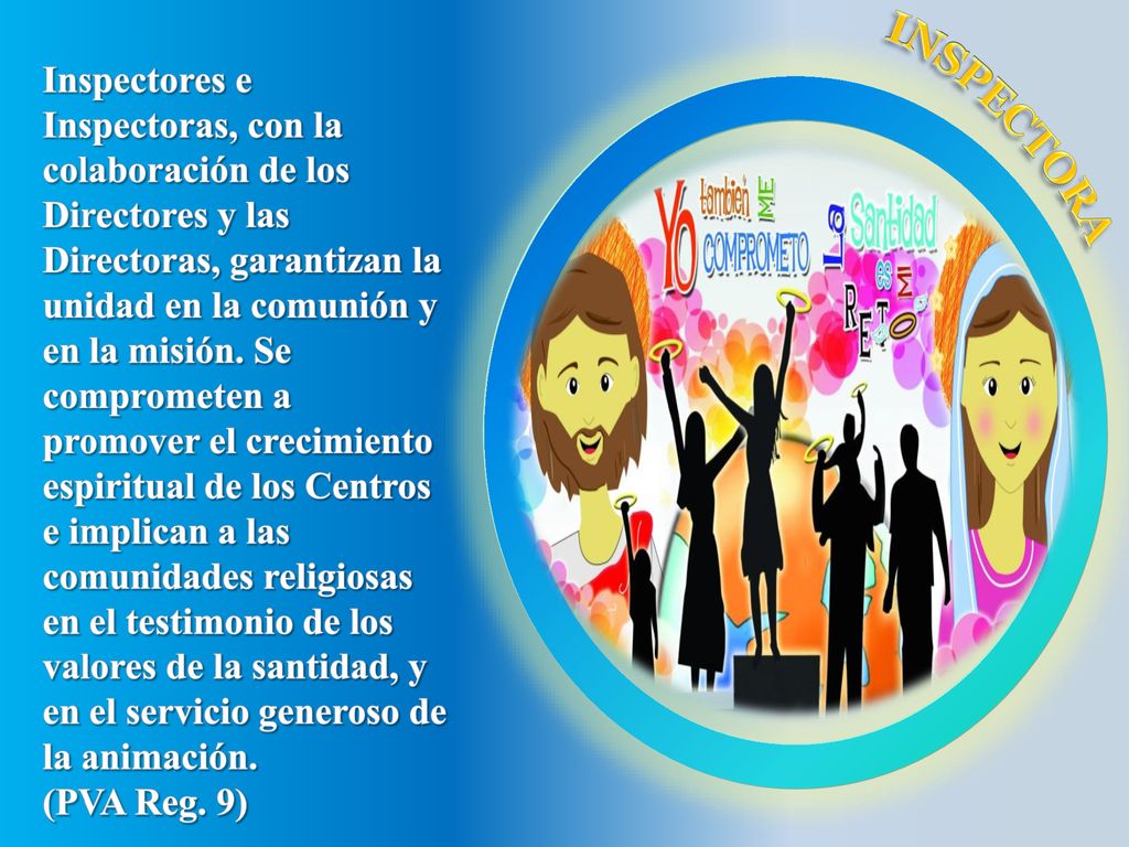 Inspectores e Inspectoras, con la colaboración de los Directores y las Directoras, garantizan la unidad en la comunión y en la misión. Se comprometen a promover el crecimiento espiritual de los Centros e implican a las comunidades religiosas en el testimonio de los valores de la santidad, y en el servicio generoso de la animación.