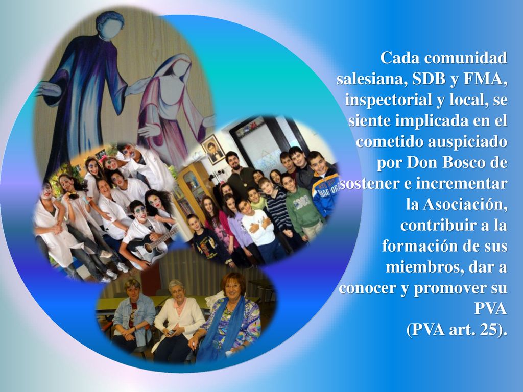 Cada comunidad salesiana, SDB y FMA, inspectorial y local, se siente implicada en el cometido auspiciado por Don Bosco de sostener e incrementar la Asociación, contribuir a la formación de sus miembros, dar a conocer y promover su PVA