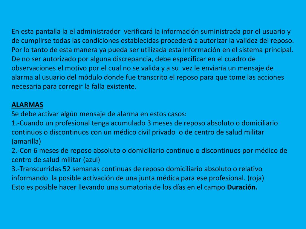 En esta pantalla la el administrador verificará la información suministrada por el usuario y de cumplirse todas las condiciones establecidas procederá a autorizar la validez del reposo. Por lo tanto de esta manera ya pueda ser utilizada esta información en el sistema principal. De no ser autorizado por alguna discrepancia, debe especificar en el cuadro de observaciones el motivo por el cual no se valida y a su vez le enviaría un mensaje de alarma al usuario del módulo donde fue transcrito el reposo para que tome las acciones necesaria para corregir la falla existente.