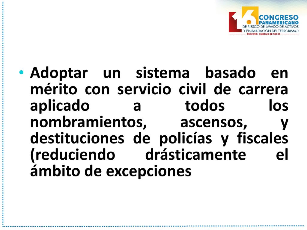Adoptar un sistema basado en mérito con servicio civil de carrera aplicado a todos los nombramientos, ascensos, y destituciones de policías y fiscales (reduciendo drásticamente el ámbito de excepciones
