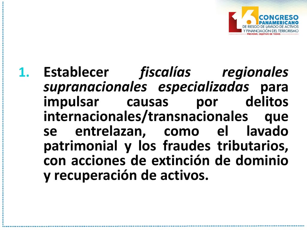 Establecer fiscalías regionales supranacionales especializadas para impulsar causas por delitos internacionales/transnacionales que se entrelazan, como el lavado patrimonial y los fraudes tributarios, con acciones de extinción de dominio y recuperación de activos.