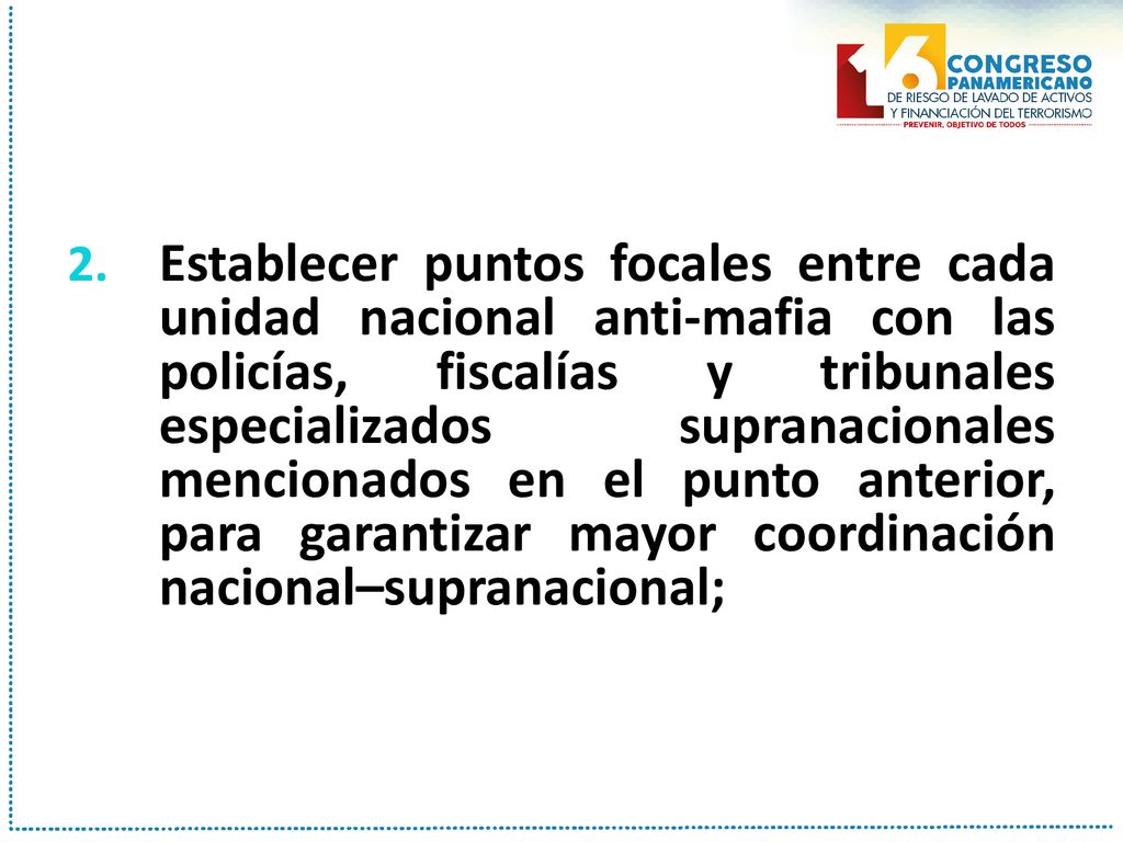Establecer puntos focales entre cada unidad nacional anti-mafia con las policías, fiscalías y tribunales especializados supranacionales mencionados en el punto anterior, para garantizar mayor coordinación nacional–supranacional;
