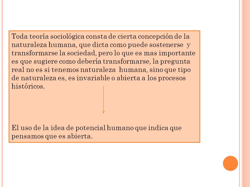 Toda teoría sociológica consta de cierta concepción de la naturaleza humana, que dicta como puede sostenerse y transformarse la sociedad, pero lo que es mas importante es que sugiere como debería transformarse, la pregunta real no es si tenemos naturaleza humana, sino que tipo de naturaleza es, es invariable o abierta a los procesos históricos.