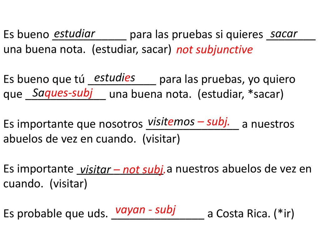 Es bueno ____________ para las pruebas si quieres ________ una buena nota. (estudiar, sacar) Es bueno que tú ___________ para las pruebas, yo quiero que _____________ una buena nota. (estudiar, *sacar) Es importante que nosotros _______________ a nuestros abuelos de vez en cuando. (visitar) Es importante ______________ a nuestros abuelos de vez en cuando. (visitar) Es probable que uds. _______________ a Costa Rica. (*ir)