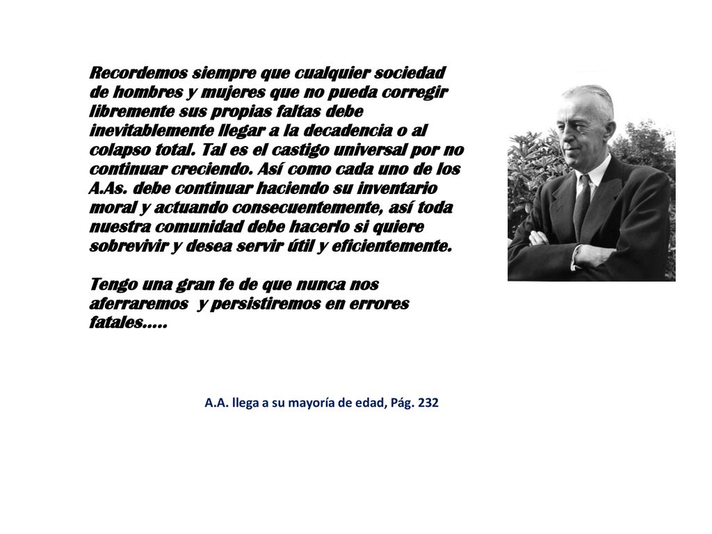 Recordemos siempre que cualquier sociedad de hombres y mujeres que no pueda corregir libremente sus propias faltas debe inevitablemente llegar a la decadencia o al colapso total. Tal es el castigo universal por no continuar creciendo. Así como cada uno de los A.As. debe continuar haciendo su inventario moral y actuando consecuentemente, así toda nuestra comunidad debe hacerlo si quiere sobrevivir y desea servir útil y eficientemente.