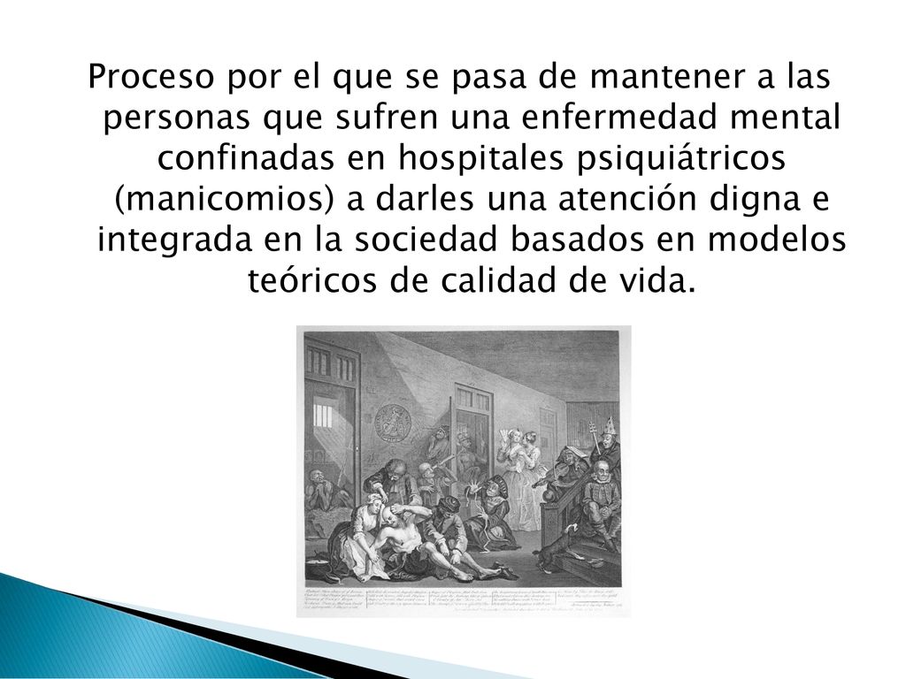 Proceso por el que se pasa de mantener a las personas que sufren una enfermedad mental confinadas en hospitales psiquiátricos (manicomios) a darles una atención digna e integrada en la sociedad basados en modelos teóricos de calidad de vida.