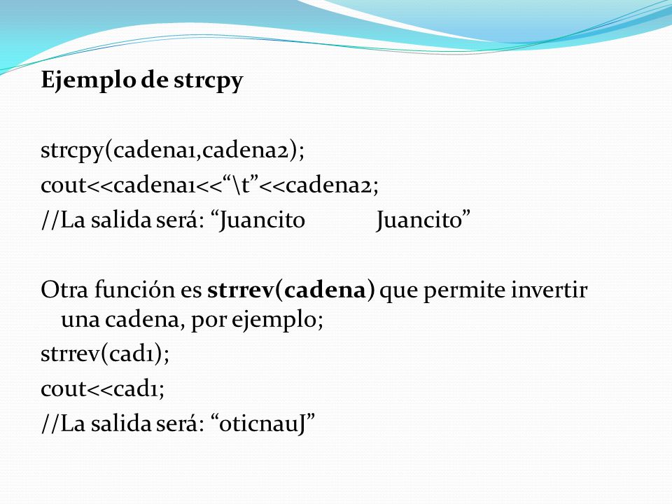 Ejemplo de strcpy strcpy(cadena1,cadena2); cout<<cadena1<< \t <<cadena2; //La salida será: Juancito Juancito Otra función es strrev(cadena) que permite invertir una cadena, por ejemplo; strrev(cad1); cout<<cad1; //La salida será: oticnauJ