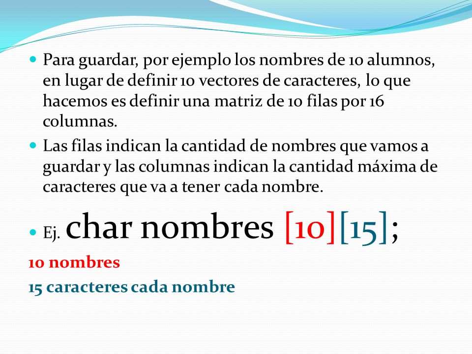 Para guardar, por ejemplo los nombres de 10 alumnos, en lugar de definir 10 vectores de caracteres, lo que hacemos es definir una matriz de 10 filas por 16 columnas.