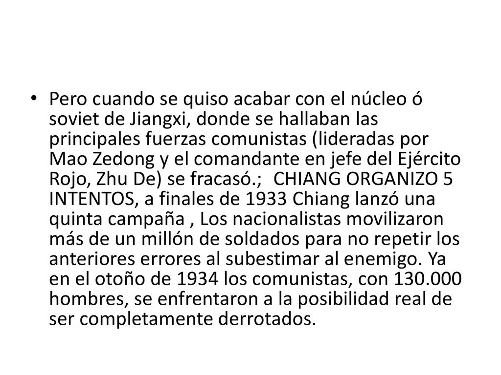 Pero cuando se quiso acabar con el núcleo ó soviet de Jiangxi, donde se hallaban las principales fuerzas comunistas (lideradas por Mao Zedong y el comandante en jefe del Ejército Rojo, Zhu De) se fracasó.; CHIANG ORGANIZO 5 INTENTOS, a finales de 1933 Chiang lanzó una quinta campaña , Los nacionalistas movilizaron más de un millón de soldados para no repetir los anteriores errores al subestimar al enemigo. Ya en el otoño de 1934 los comunistas, con hombres, se enfrentaron a la posibilidad real de ser completamente derrotados.