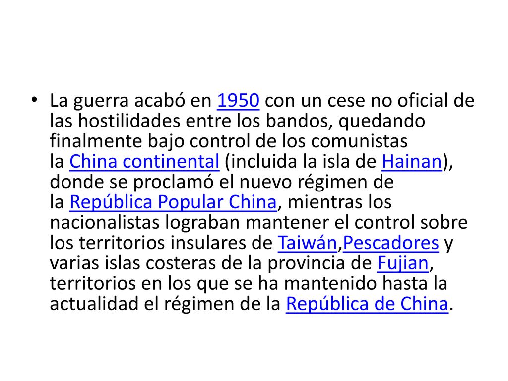 La guerra acabó en 1950 con un cese no oficial de las hostilidades entre los bandos, quedando finalmente bajo control de los comunistas la China continental (incluida la isla de Hainan), donde se proclamó el nuevo régimen de la República Popular China, mientras los nacionalistas lograban mantener el control sobre los territorios insulares de Taiwán,Pescadores y varias islas costeras de la provincia de Fujian, territorios en los que se ha mantenido hasta la actualidad el régimen de la República de China.