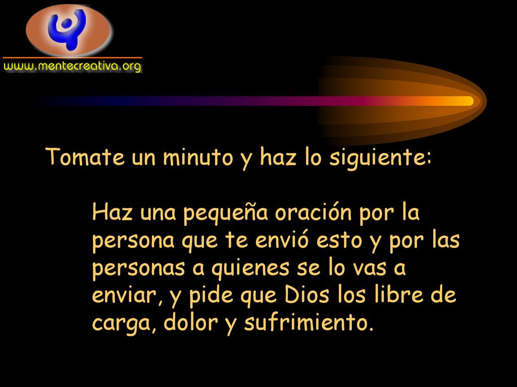 Tomate un minuto y haz lo siguiente: Haz una pequeña oración por la persona que te envió esto y por las personas a quienes se lo vas a enviar, y pide que Dios los libre de carga, dolor y sufrimiento.