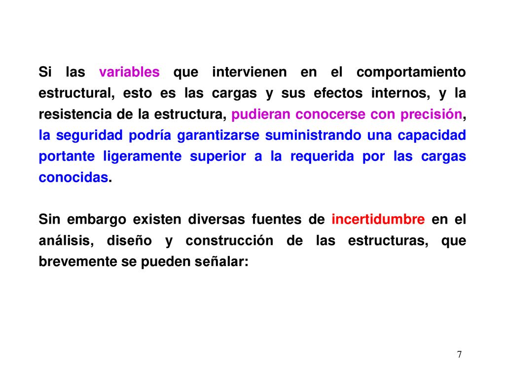 Si las variables que intervienen en el comportamiento estructural, esto es las cargas y sus efectos internos, y la resistencia de la estructura, pudieran conocerse con precisión, la seguridad podría garantizarse suministrando una capacidad portante ligeramente superior a la requerida por las cargas conocidas.