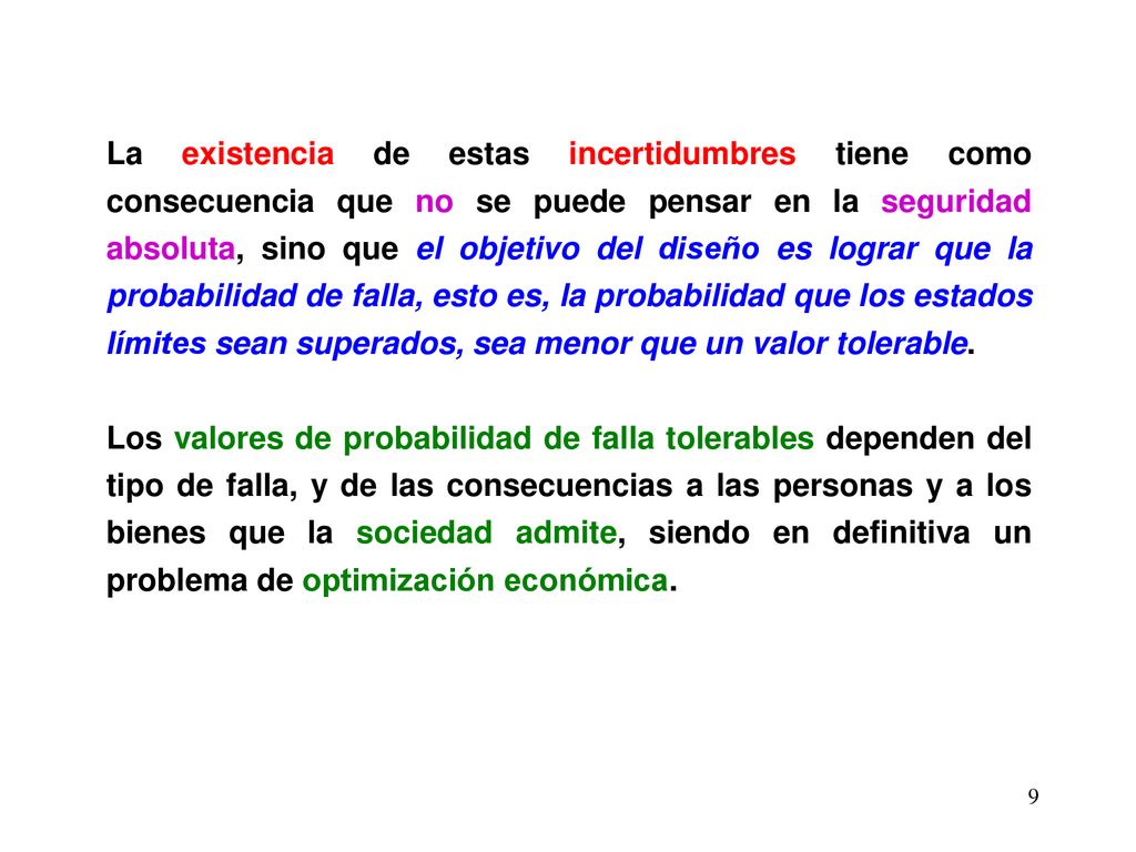 La existencia de estas incertidumbres tiene como consecuencia que no se puede pensar en la seguridad absoluta, sino que el objetivo del diseño es lograr que la probabilidad de falla, esto es, la probabilidad que los estados límites sean superados, sea menor que un valor tolerable.