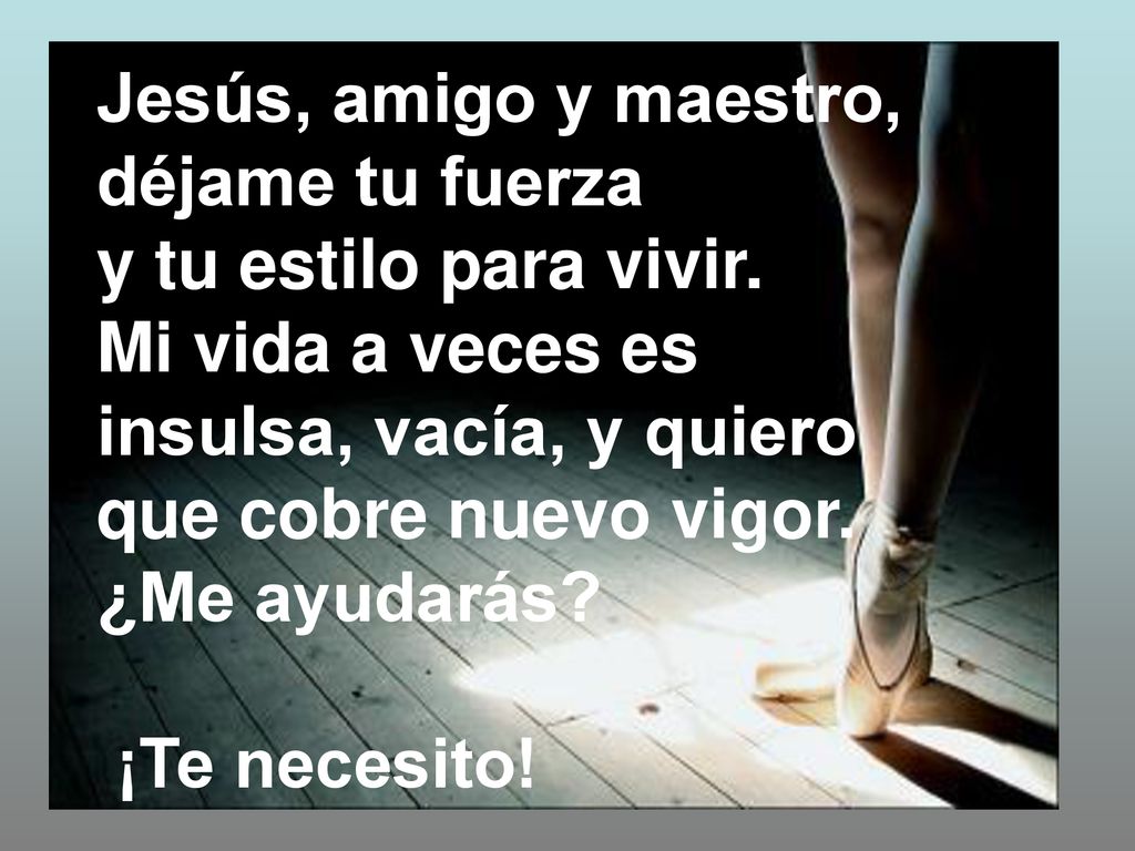 Jesús, amigo y maestro, déjame tu fuerza. y tu estilo para vivir. Mi vida a veces es insulsa, vacía, y quiero que cobre nuevo vigor.