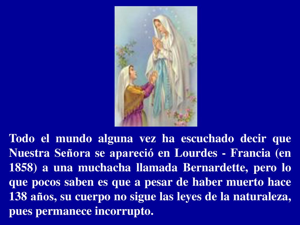 Todo el mundo alguna vez ha escuchado decir que Nuestra Señora se apareció en Lourdes - Francia (en 1858) a una muchacha llamada Bernardette, pero lo que pocos saben es que a pesar de haber muerto hace 138 años, su cuerpo no sigue las leyes de la naturaleza, pues permanece incorrupto.