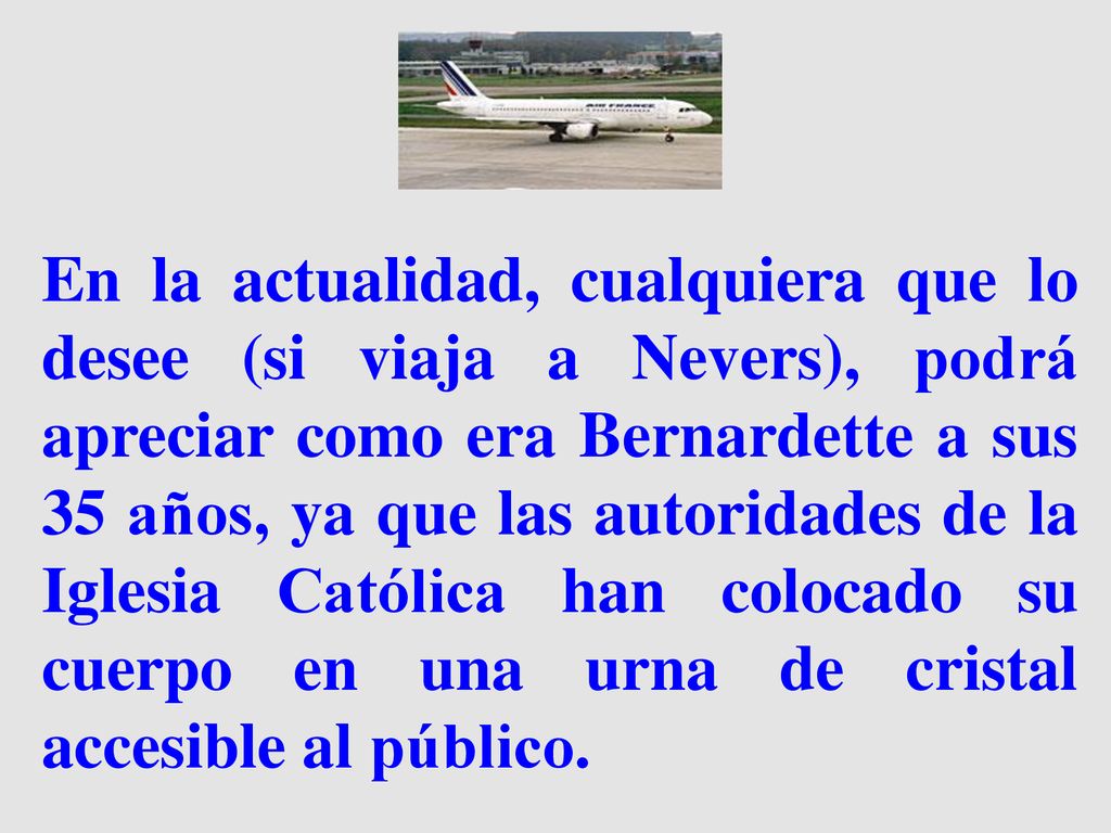 En la actualidad, cualquiera que lo desee (si viaja a Nevers), podrá apreciar como era Bernardette a sus 35 años, ya que las autoridades de la Iglesia Católica han colocado su cuerpo en una urna de cristal accesible al público.