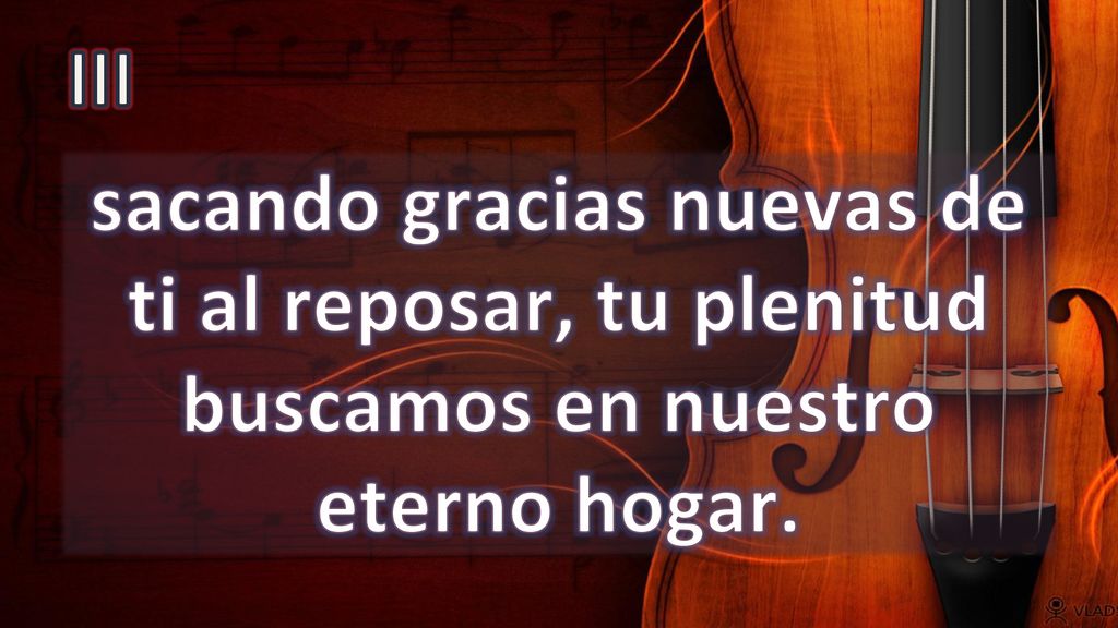 III sacando gracias nuevas de ti al reposar, tu plenitud buscamos en nuestro eterno hogar.