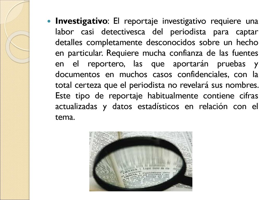 Investigativo: El reportaje investigativo requiere una labor casi detectivesca del periodista para captar detalles completamente desconocidos sobre un hecho en particular.