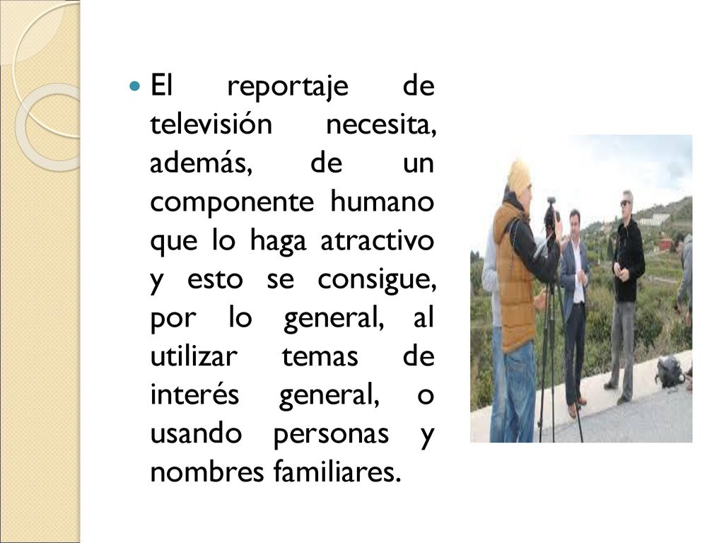 El reportaje de televisión necesita, además, de un componente humano que lo haga atractivo y esto se consigue, por lo general, al utilizar temas de interés general, o usando personas y nombres familiares.