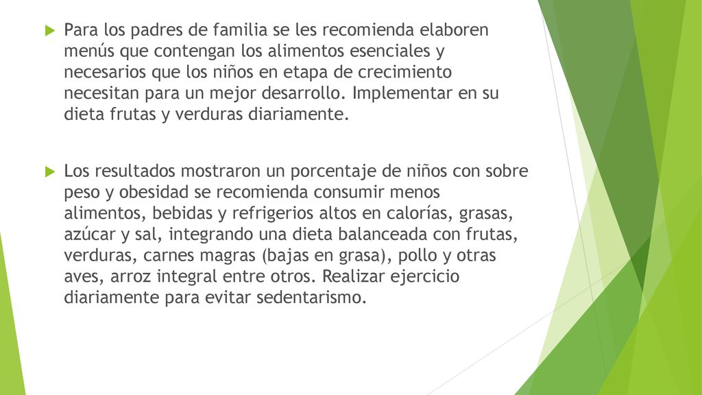 Para los padres de familia se les recomienda elaboren menús que contengan los alimentos esenciales y necesarios que los niños en etapa de crecimiento necesitan para un mejor desarrollo. Implementar en su dieta frutas y verduras diariamente.