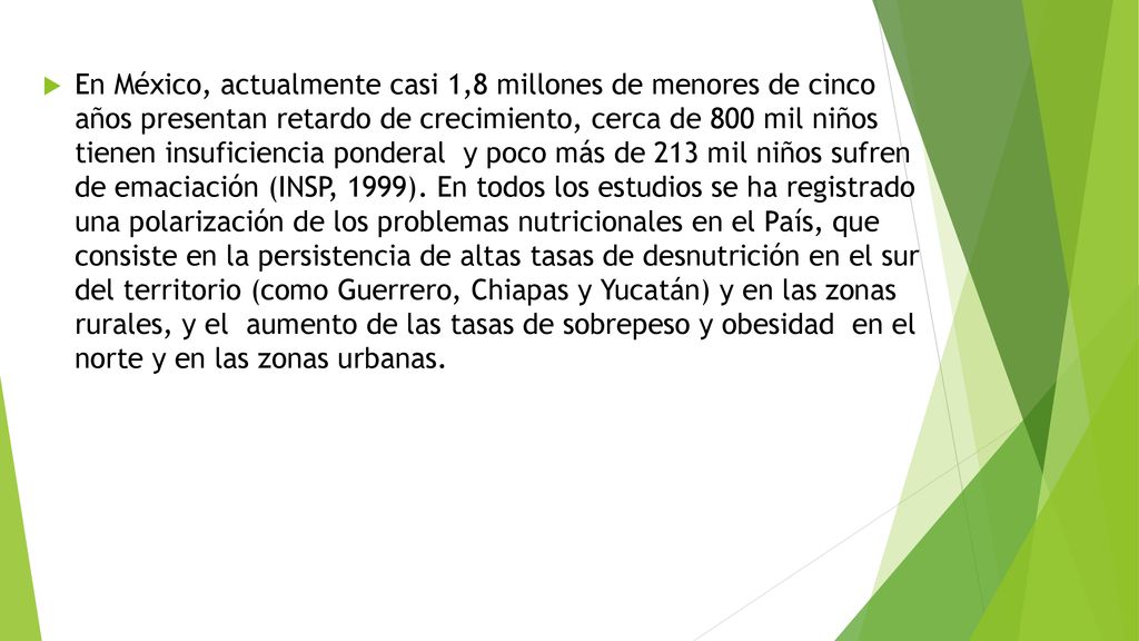 En México, actualmente casi 1,8 millones de menores de cinco años presentan retardo de crecimiento, cerca de 800 mil niños tienen insuficiencia ponderal y poco más de 213 mil niños sufren de emaciación (INSP, 1999).