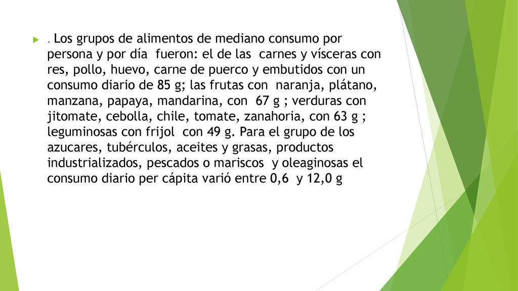 Los grupos de alimentos de mediano consumo por persona y por día fueron: el de las carnes y vísceras con res, pollo, huevo, carne de puerco y embutidos con un consumo diario de 85 g; las frutas con naranja, plátano, manzana, papaya, mandarina, con 67 g ; verduras con jitomate, cebolla, chile, tomate, zanahoria, con 63 g ; leguminosas con frijol con 49 g.