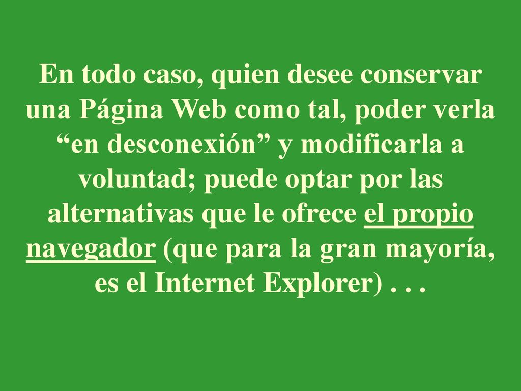 En todo caso, quien desee conservar una Página Web como tal, poder verla en desconexión y modificarla a voluntad; puede optar por las alternativas que le ofrece el propio navegador (que para la gran mayoría, es el Internet Explorer) .