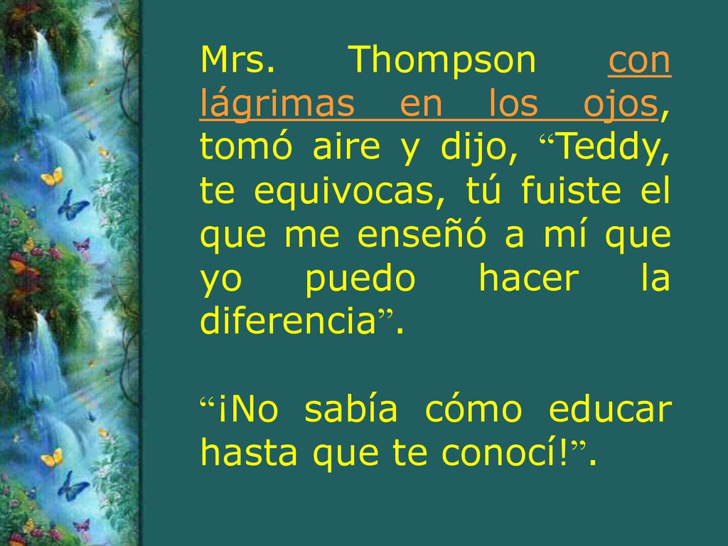 Mrs. Thompson con lágrimas en los ojos, tomó aire y dijo, Teddy, te equivocas, tú fuiste el que me enseñó a mí que yo puedo hacer la diferencia .