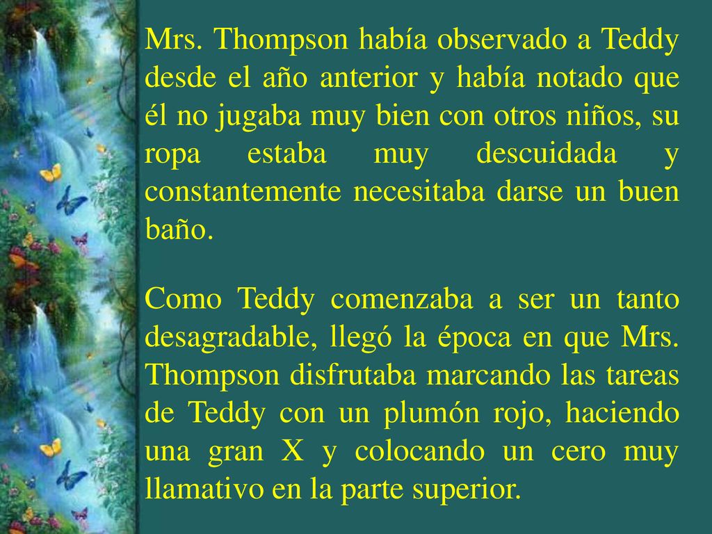 Mrs. Thompson había observado a Teddy desde el año anterior y había notado que él no jugaba muy bien con otros niños, su ropa estaba muy descuidada y constantemente necesitaba darse un buen baño.