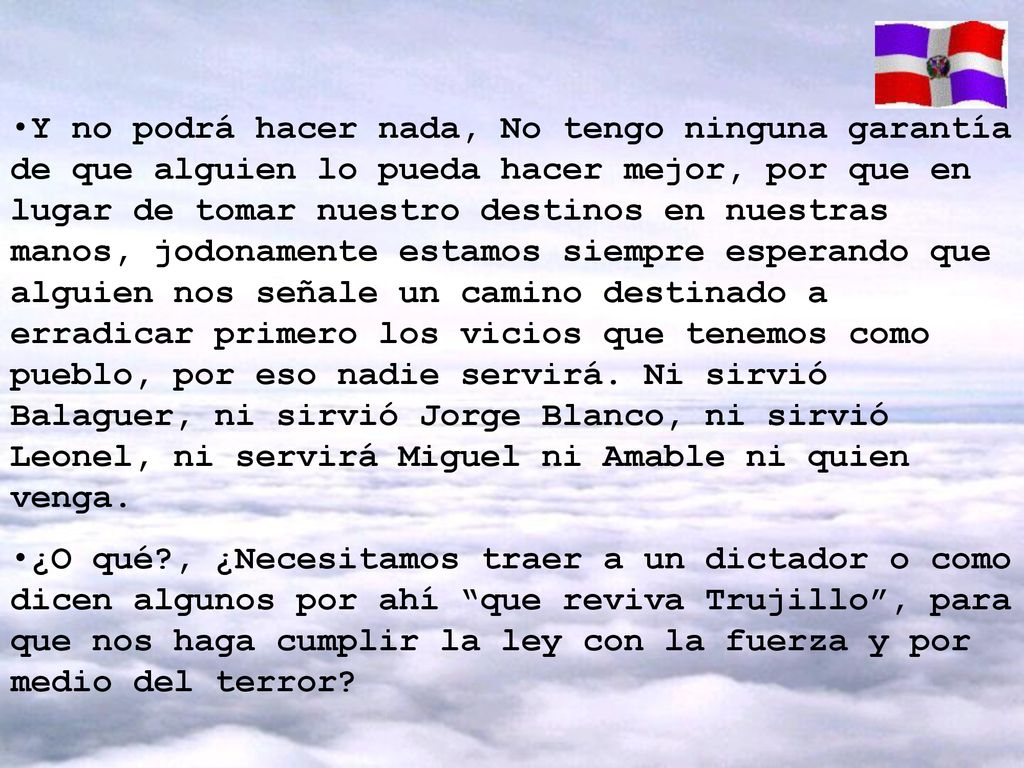 Y no podrá hacer nada, No tengo ninguna garantía de que alguien lo pueda hacer mejor, por que en lugar de tomar nuestro destinos en nuestras manos, jodonamente estamos siempre esperando que alguien nos señale un camino destinado a erradicar primero los vicios que tenemos como pueblo, por eso nadie servirá. Ni sirvió Balaguer, ni sirvió Jorge Blanco, ni sirvió Leonel, ni servirá Miguel ni Amable ni quien venga.