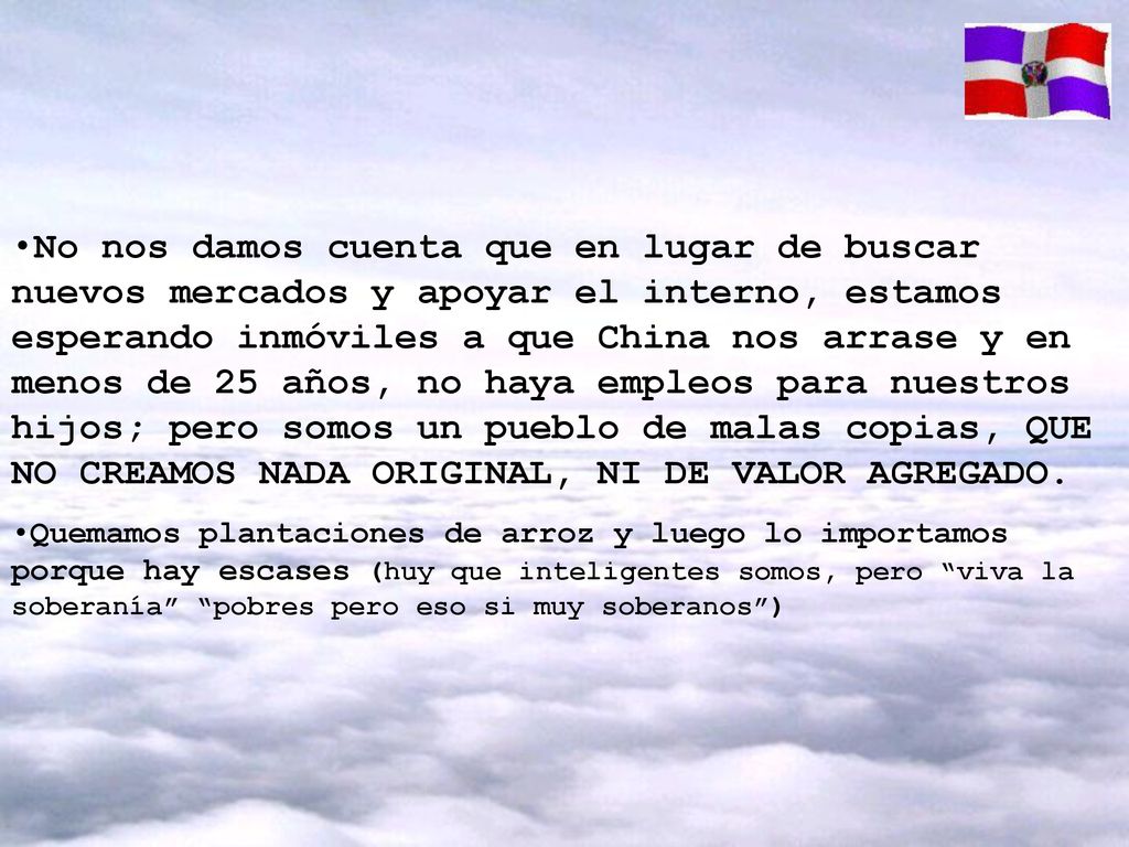 No nos damos cuenta que en lugar de buscar nuevos mercados y apoyar el interno, estamos esperando inmóviles a que China nos arrase y en menos de 25 años, no haya empleos para nuestros hijos; pero somos un pueblo de malas copias, QUE NO CREAMOS NADA ORIGINAL, NI DE VALOR AGREGADO.