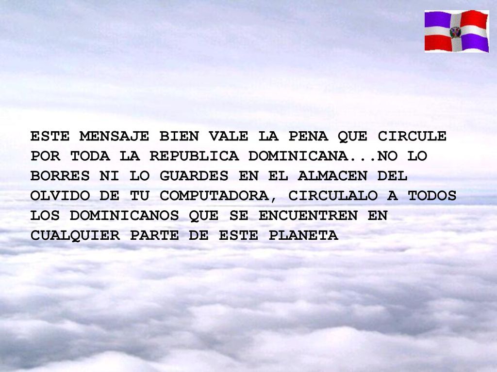 ESTE MENSAJE BIEN VALE LA PENA QUE CIRCULE POR TODA LA REPUBLICA DOMINICANA...NO LO BORRES NI LO GUARDES EN EL ALMACEN DEL OLVIDO DE TU COMPUTADORA, CIRCULALO A TODOS LOS DOMINICANOS QUE SE ENCUENTREN EN CUALQUIER PARTE DE ESTE PLANETA